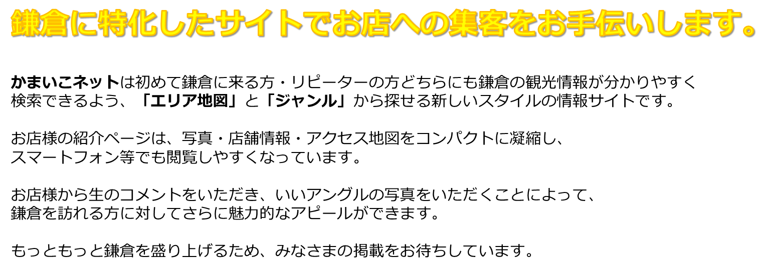 鎌倉に特化したサイトでお店への集客をお手伝いします。かまいこネットは初めて鎌倉に来る方・リピーターの方どちらにも鎌倉の観光情報が分かりやすく検索できるよう、「エリア地図」と「ジャンル」から探せる新しいスタイルの情報サイトです。お店様の紹介ページは、写真・店舗情報・アクセス地図をコンパクトに凝縮し、スマートフォン等でも閲覧しやすくなっています。お店様から生のコメントをいただき、いいアングルの写真をいただくことによって、鎌倉を訪れる方に対してさらに魅力的なアピールができます。もっともっと鎌倉を盛り上げるため、みなさまの掲載をお待ちしています。